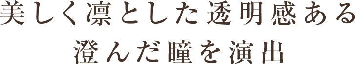 美しく凛とした透明感ある 澄んだ瞳を演出